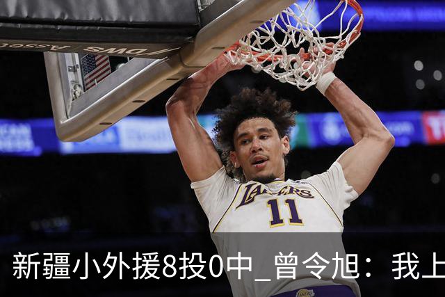新疆小外援8投0中 曾令旭：我上去打也不至于